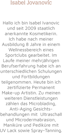 Isabel Jovanovic   Hallo ich bin Isabel Ivanovic und seit 2009 staatlich anerkannte Kosmetikerin. Ich habe nach meiner Ausbildung 8 Jahre in einem Wellnessbereich eines Sportclubs gearbeitet. Im Laufe meiner mehrjährigen Berufserfahrung habe ich an unterschiedlichen Schulungen und Fortbildungen teilgenommen. Heute bin ich zertifizierte Permanent Make-up Artistin. Zu meinen weiteren Dienstleistungen zählen das Microblading, Anti-Aging Gesichts-behandlungen mit  Ultraschall und Microdermabrasion, Maniküre und Pediküre mit UV Lack sowie Spray-Tanning.   ´