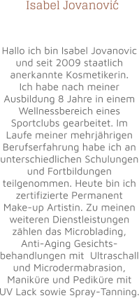 Isabel Jovanovi   Hallo ich bin Isabel Jovanovic und seit 2009 staatlich anerkannte Kosmetikerin. Ich habe nach meiner Ausbildung 8 Jahre in einem Wellnessbereich eines Sportclubs gearbeitet. Im Laufe meiner mehrjährigen Berufserfahrung habe ich an unterschiedlichen Schulungen und Fortbildungen teilgenommen. Heute bin ich zertifizierte Permanent Make-up Artistin. Zu meinen weiteren Dienstleistungen zählen das Microblading, Anti-Aging Gesichts-behandlungen mit  Ultraschall und Microdermabrasion, Maniküre und Pediküre mit UV Lack sowie Spray-Tanning. c ´